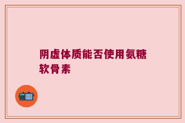 阴虚体质能否使用氨糖软骨素 阴虚体质能否使用氨糖软骨素
