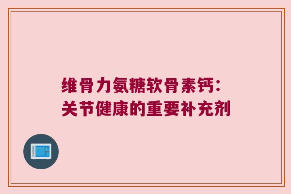 维骨力氨糖软骨素钙：关节健康的重要补充剂