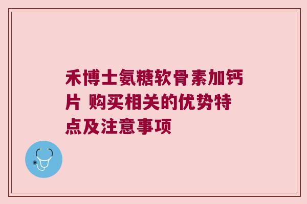 禾博士氨糖软骨素加钙片 购买相关的优势特点及注意事项