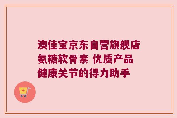 澳佳宝京东自营旗舰店氨糖软骨素 优质产品健康关节的得力助手