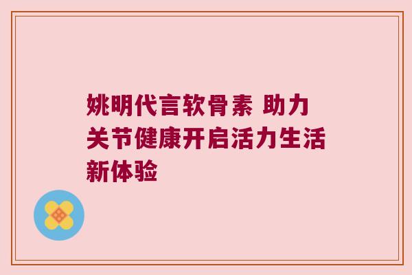 姚明代言软骨素 助力关节健康开启活力生活新体验