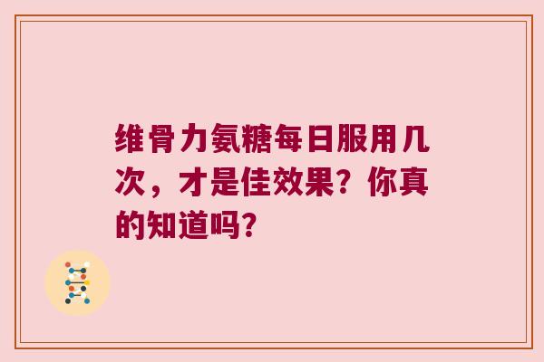 维骨力氨糖每日服用几次,才是佳效果?你真的知道吗? 维骨力氨糖每日服用几次,才是佳效果?你真的知道吗?