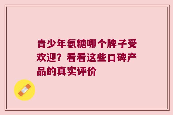 青少年氨糖哪个牌子受欢迎?看看这些口碑产品的真实评价 青少年氨糖哪个牌子受欢迎?看看这些口碑产品的真实评价