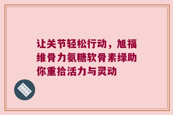 让关节轻松行动，旭福维骨力氨糖软骨素绿助你重拾活力与灵动