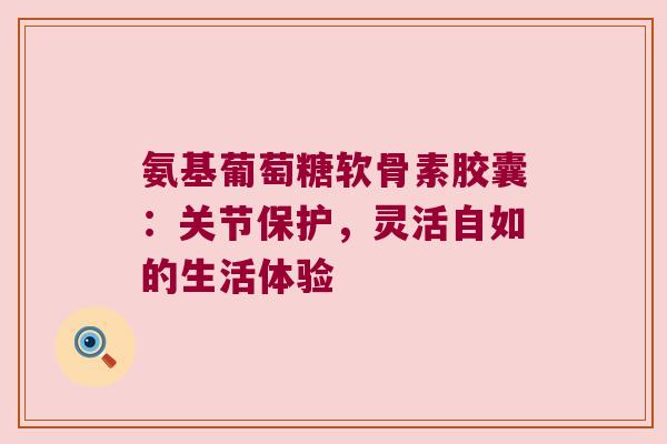 氨基葡萄糖软骨素胶囊:关节保护,灵活自如的生活体验 氨基葡萄糖软骨素胶囊:关节保护,灵活自如的生活体验