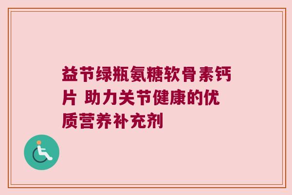 益节绿瓶氨糖软骨素钙片 助力关节健康的优质营养补充剂
