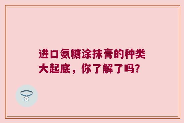 进口氨糖涂抹膏的种类大起底,你了解了吗? 进口氨糖涂抹膏的种类大起底,你了解了吗?