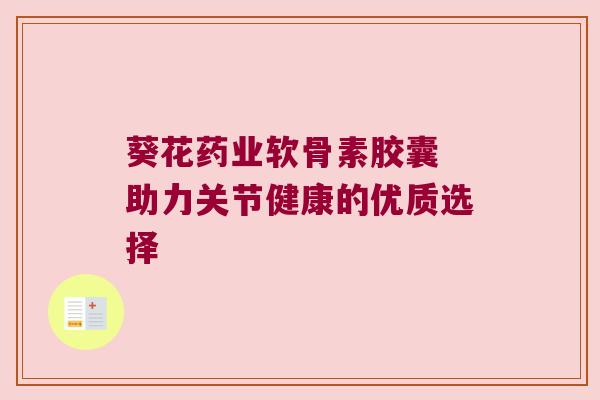 葵花药业软骨素胶囊 助力关节健康的优质选择 葵花药业软骨素胶囊 助力关节健康的优质选择