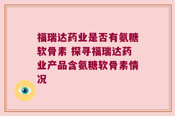 福瑞达药业是否有氨糖软骨素 探寻福瑞达药业产品含氨糖软骨素情况 福瑞达药业是否有氨糖软骨素 探寻福瑞达药业产品含氨糖软骨素情况