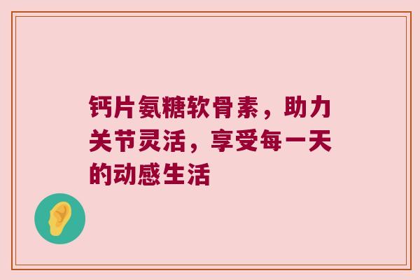 钙片氨糖软骨素,助力关节灵活,享受每一天的动感生活 钙片氨糖软骨素,助力关节灵活,享受每一天的动感生活