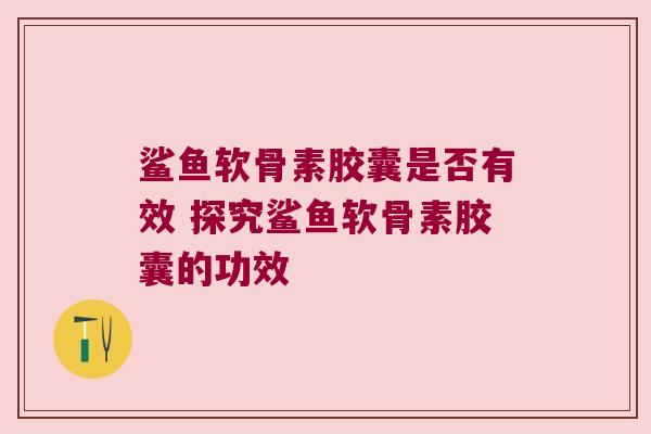 鲨鱼软骨素胶囊是否有效 探究鲨鱼软骨素胶囊的功效 鲨鱼软骨素胶囊是否有效 探究鲨鱼软骨素胶囊的功效