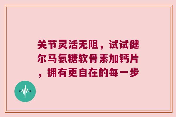 关节灵活无阻,试试健尔马氨糖软骨素加钙片,拥有更自在的每一步 关节灵活无阻,试试健尔马氨糖软骨素加钙片,拥有更自在的每一步