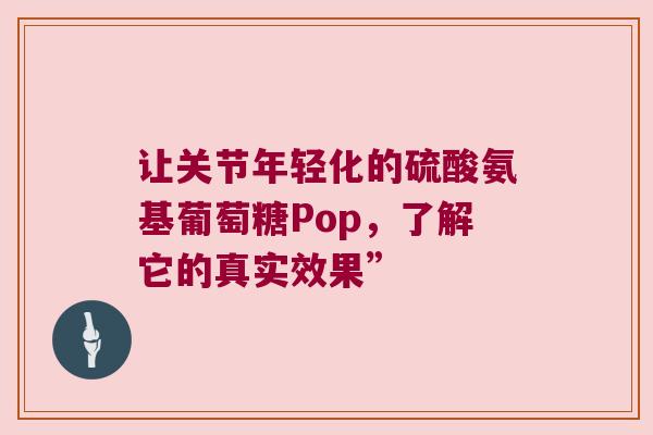 让关节年轻化的硫酸氨基葡萄糖Pop,了解它的真实效果” 让关节年轻化的硫酸氨基葡萄糖Pop,了解它的真实效果”
