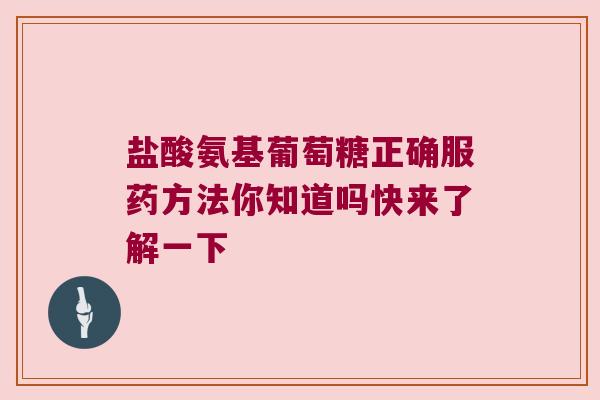 盐酸氨基葡萄糖正确服药方法你知道吗快来了解一下 盐酸氨基葡萄糖正确服药方法你知道吗快来了解一下