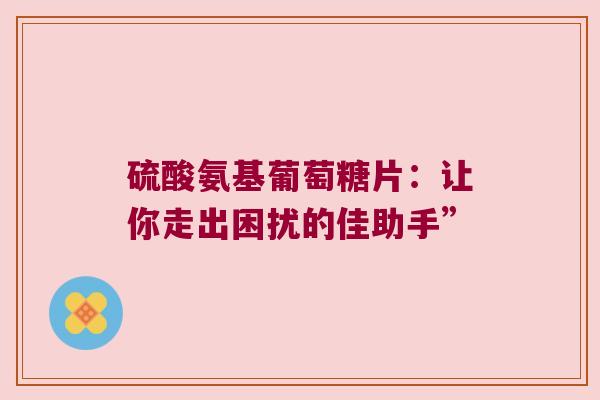 硫酸氨基葡萄糖片:让你走出困扰的佳助手” 硫酸氨基葡萄糖片:让你走出困扰的佳助手”