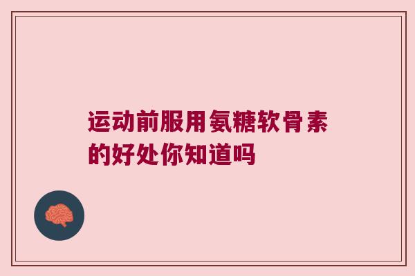 运动前服用氨糖软骨素的好处你知道吗 运动前服用氨糖软骨素的好处你知道吗