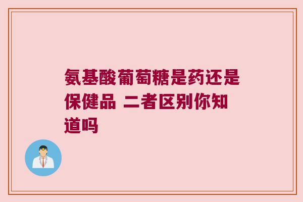 氨基酸葡萄糖是药还是保健品 二者区别你知道吗 氨基酸葡萄糖是药还是保健品 二者区别你知道吗