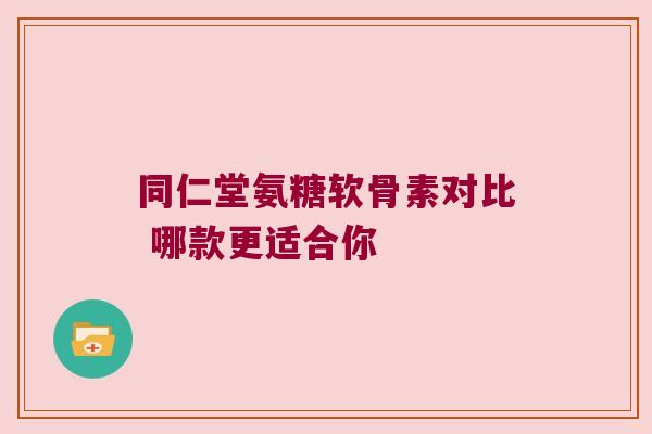 同仁堂氨糖软骨素对比 哪款更适合你 同仁堂氨糖软骨素对比 哪款更适合你