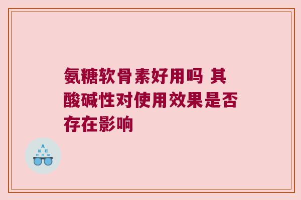 氨糖软骨素好用吗 其酸碱性对使用效果是否存在影响 氨糖软骨素好用吗 其酸碱性对使用效果是否存在影响