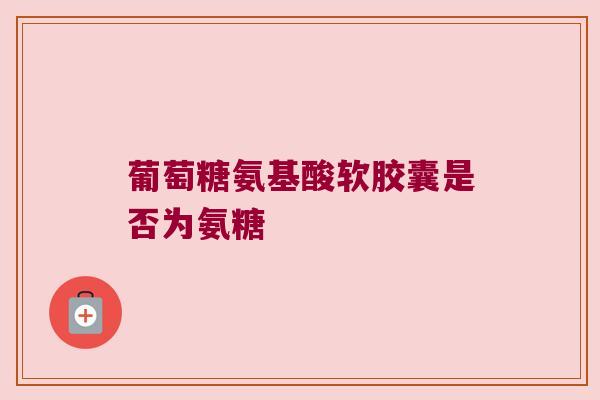葡萄糖氨基酸软胶囊是否为氨糖