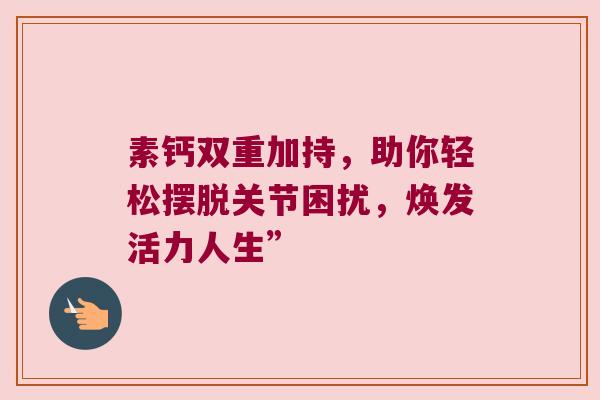 素钙双重加持，助你轻松摆脱关节困扰，焕发活力人生”