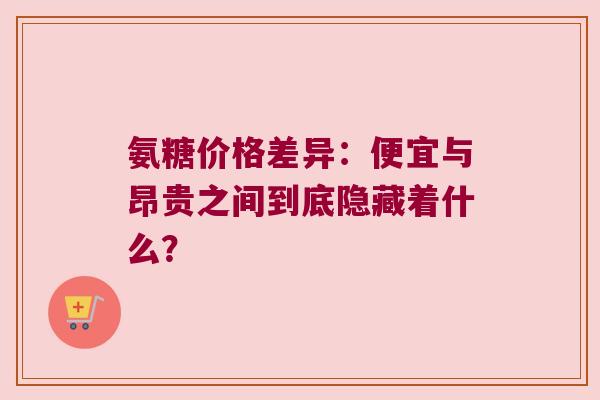 氨糖价格差异：便宜与昂贵之间到底隐藏着什么？