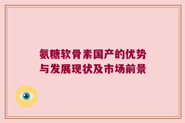 氨糖软骨素国产的优势与发展现状及市场前景