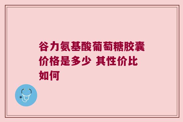 谷力氨基酸葡萄糖胶囊价格是多少 其性价比如何 谷力氨基酸葡萄糖胶囊价格是多少 其性价比如何