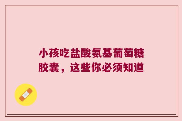 小孩吃盐酸氨基葡萄糖胶囊,这些你必须知道 小孩吃盐酸氨基葡萄糖胶囊,这些你必须知道